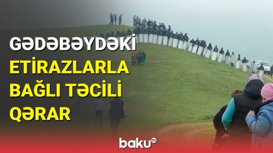 Nazirlər Kabinetindən Gədəbəydəki etirazlarla bağlı təcili qərar