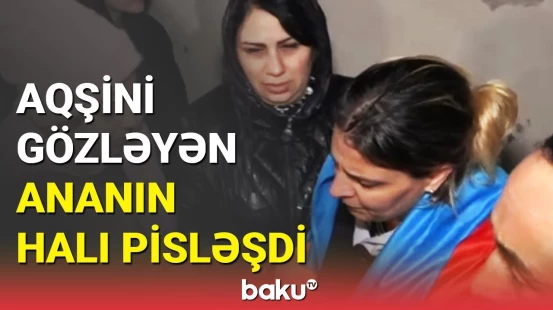 Aqşinin anasının həyəcandan halı pisləşdi