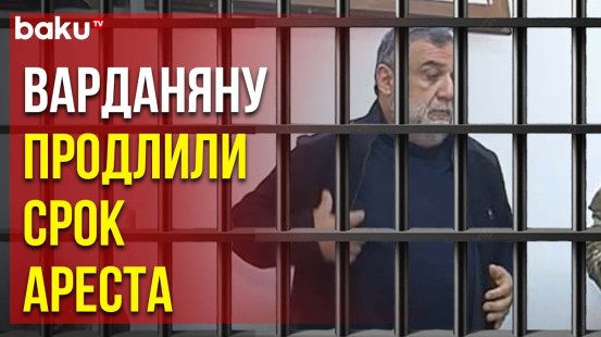 В Баку продлили меру пресечения для Варданяна, «госминистр» останется под стражей еще на 4 месяца