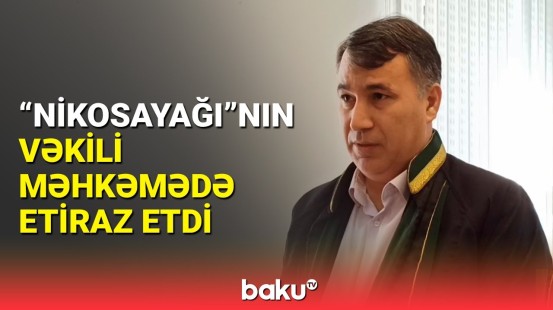 "Nikosayağı"nın vəkili məhkəmədə nələr danışdı?