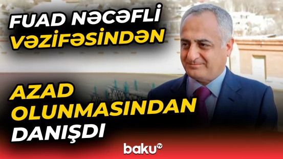 Fuad Nəcəfli vəzifəsindən azad olunması ilə bağlı yayılan xəbərlərə reaksiya verdi