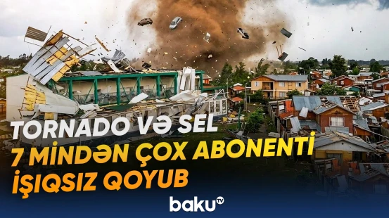 Tornado və sel ciddi fəsadlar törədib, 7 mindən çox abonent işıqsız qalıb